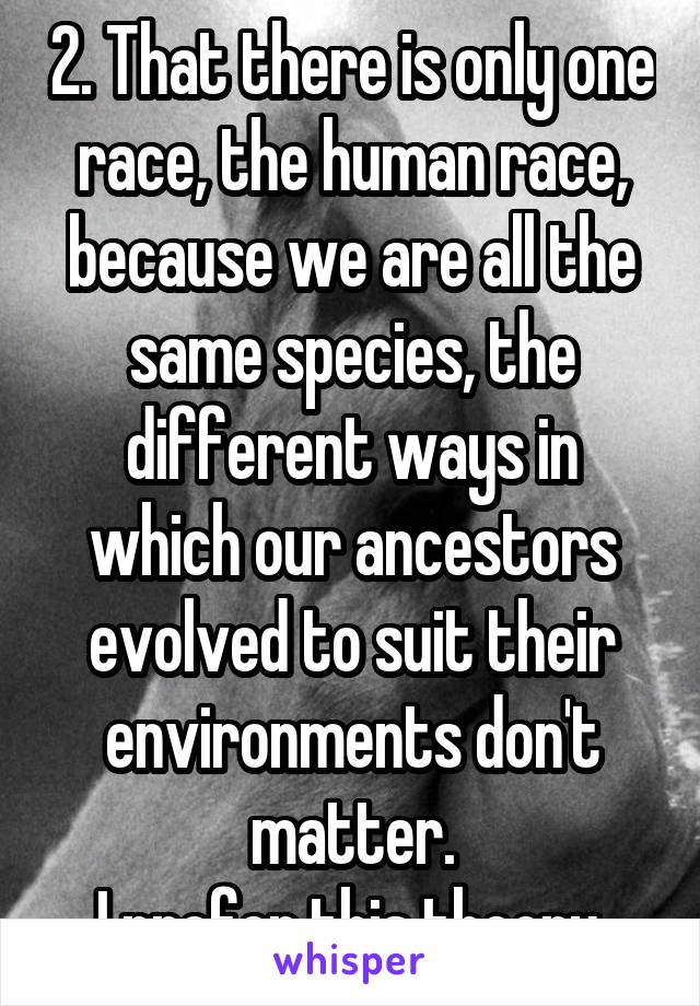 2. That there is only one race, the human race, because we are all the same species, the different ways in which our ancestors evolved to suit their environments don't matter.
I prefer this theory.