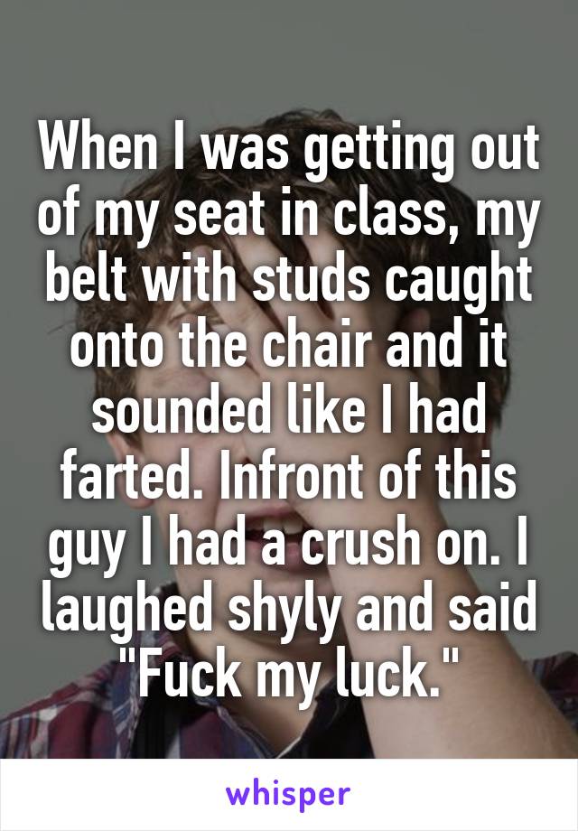 When I was getting out of my seat in class, my belt with studs caught onto the chair and it sounded like I had farted. Infront of this guy I had a crush on. I laughed shyly and said "Fuck my luck."