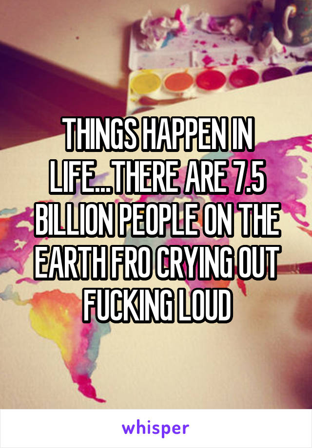 THINGS HAPPEN IN LIFE...THERE ARE 7.5 BILLION PEOPLE ON THE EARTH FRO CRYING OUT FUCKING LOUD