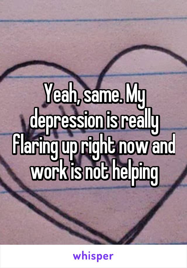 Yeah, same. My depression is really flaring up right now and work is not helping