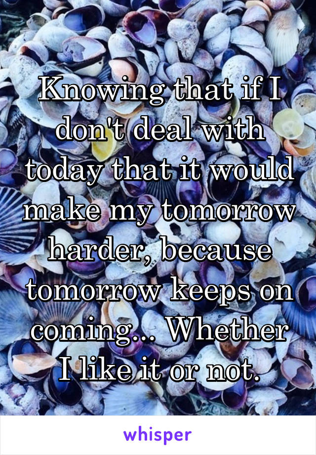 Knowing that if I don't deal with today that it would make my tomorrow harder, because tomorrow keeps on coming... Whether I like it or not.