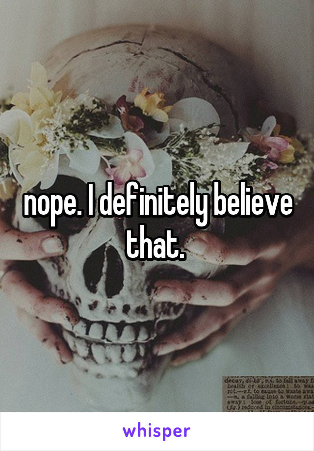 nope. I definitely believe that. 