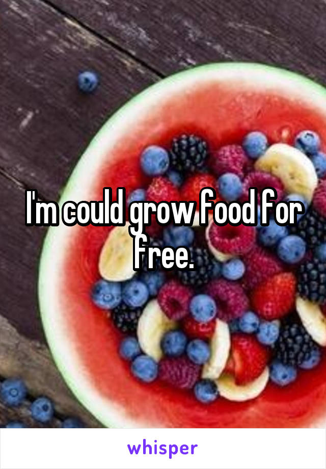 I'm could grow food for free.