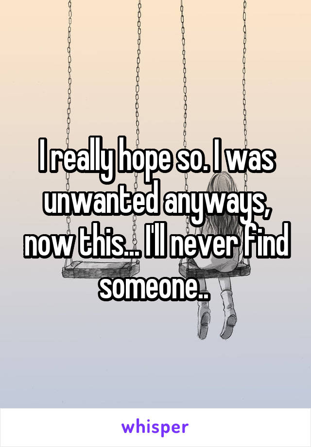 I really hope so. I was unwanted anyways, now this... I'll never find someone.. 