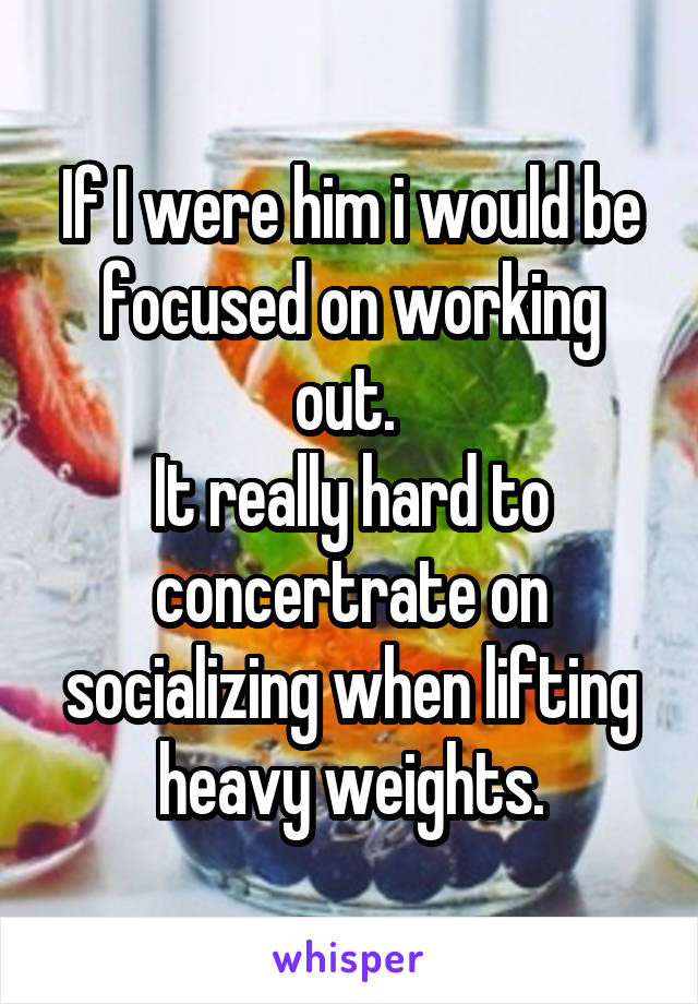 If I were him i would be focused on working out. 
It really hard to concertrate on socializing when lifting heavy weights.