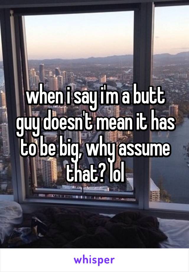 when i say i'm a butt guy doesn't mean it has to be big, why assume that? lol