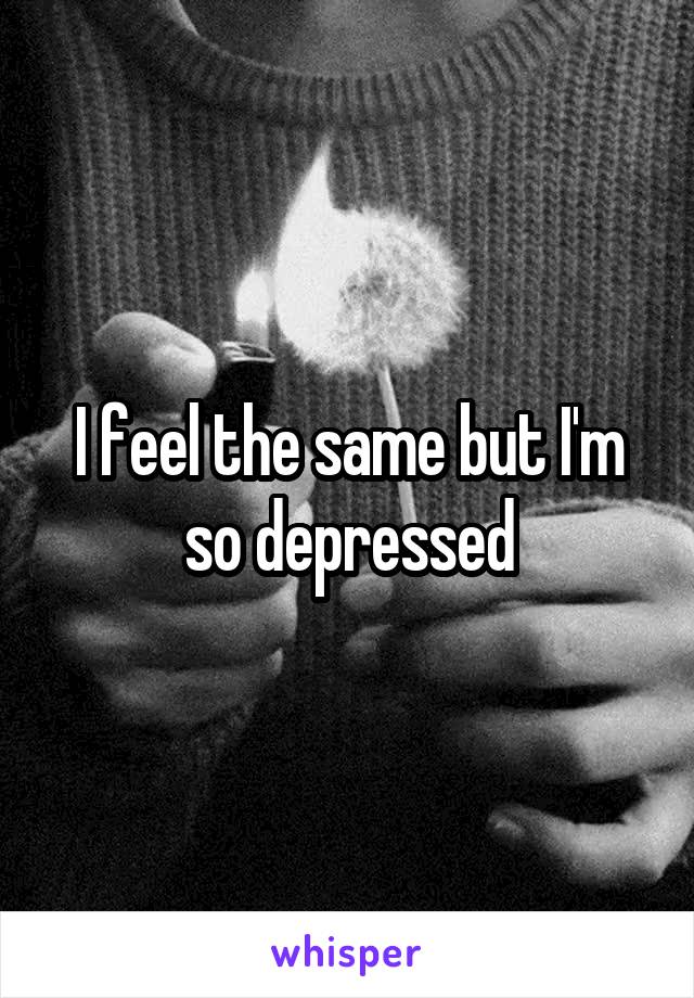 I feel the same but I'm so depressed