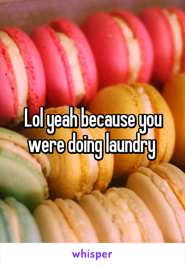 Lol yeah because you were doing laundry 