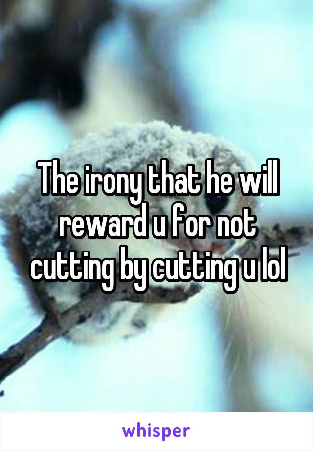 The irony that he will reward u for not cutting by cutting u lol