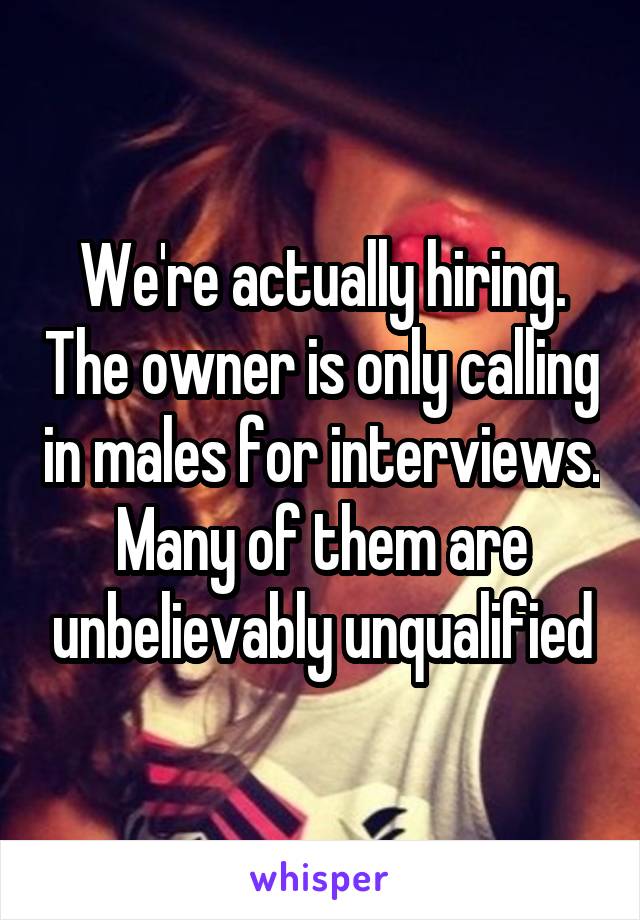 We're actually hiring. The owner is only calling in males for interviews. Many of them are unbelievably unqualified