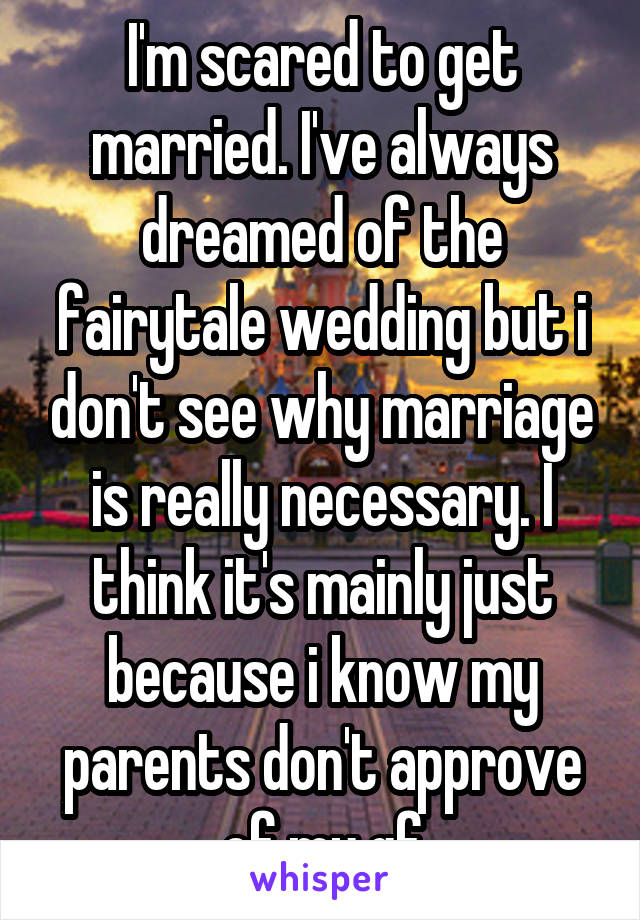 I'm scared to get married. I've always dreamed of the fairytale wedding but i don't see why marriage is really necessary. I think it's mainly just because i know my parents don't approve of my gf