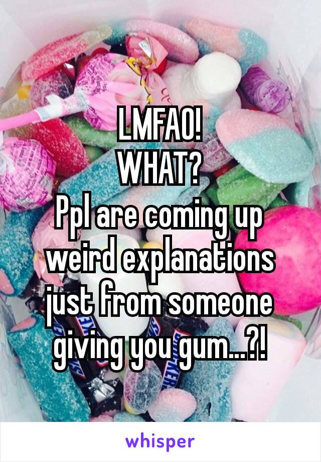 LMFAO!
WHAT?
Ppl are coming up weird explanations just from someone giving you gum…?!