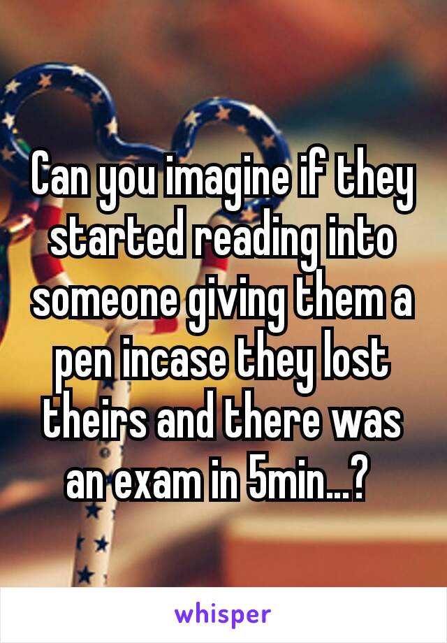 Can you imagine if they started reading into someone giving them a pen incase they lost theirs and there was an exam in 5min…? 