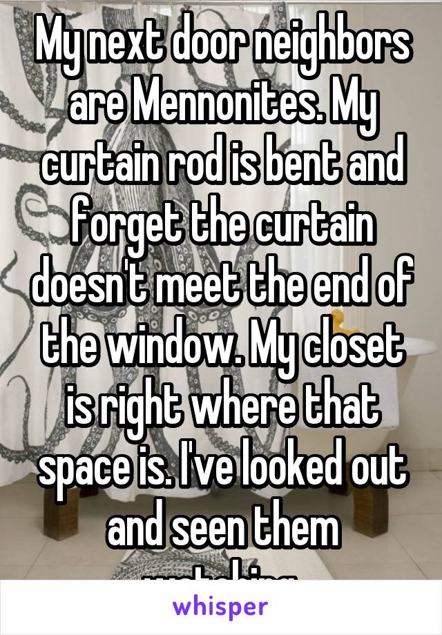 My next door neighbors are Mennonites. My curtain rod is bent and forget the curtain doesn't meet the end of the window. My closet is right where that space is. I've looked out and seen them watching.