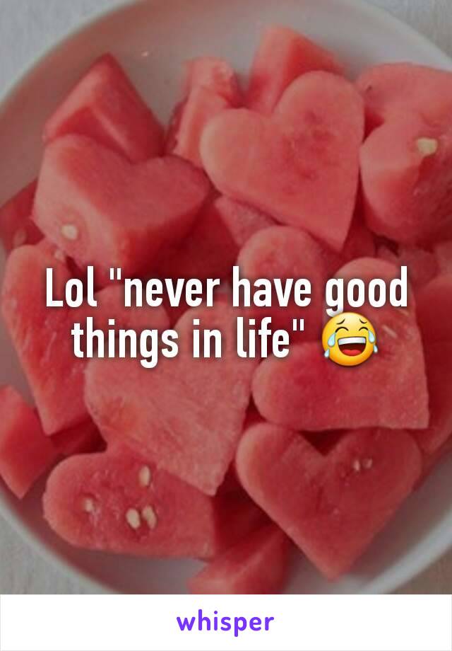 Lol "never have good things in life" 😂