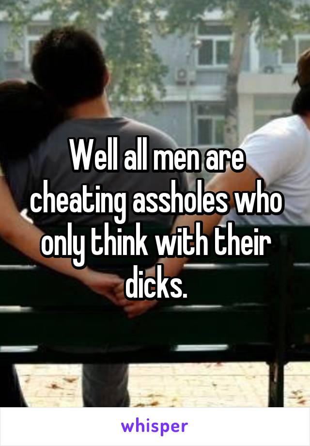 Well all men are cheating assholes who only think with their dicks.