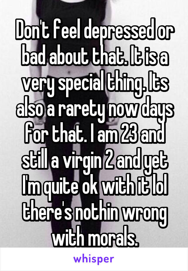 Don't feel depressed or bad about that. It is a very special thing. Its also a rarety now days for that. I am 23 and still a virgin 2 and yet I'm quite ok with it lol there's nothin wrong with morals.