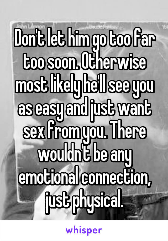 Don't let him go too far too soon. Otherwise most likely he'll see you as easy and just want sex from you. There wouldn't be any emotional connection, just physical.