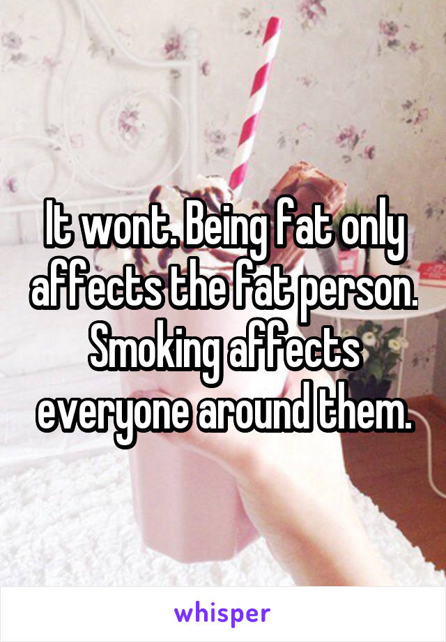 It wont. Being fat only affects the fat person.
Smoking affects everyone around them.