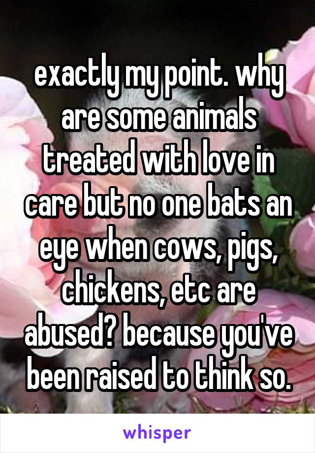 exactly my point. why are some animals treated with love in care but no one bats an eye when cows, pigs, chickens, etc are abused? because you've been raised to think so.