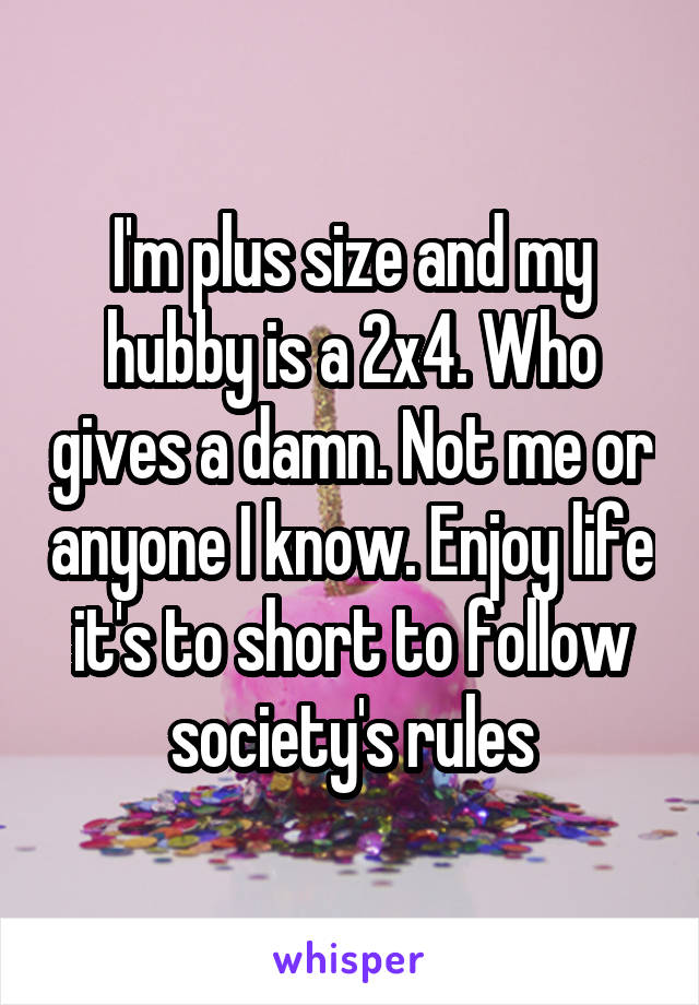 I'm plus size and my hubby is a 2x4. Who gives a damn. Not me or anyone I know. Enjoy life it's to short to follow society's rules