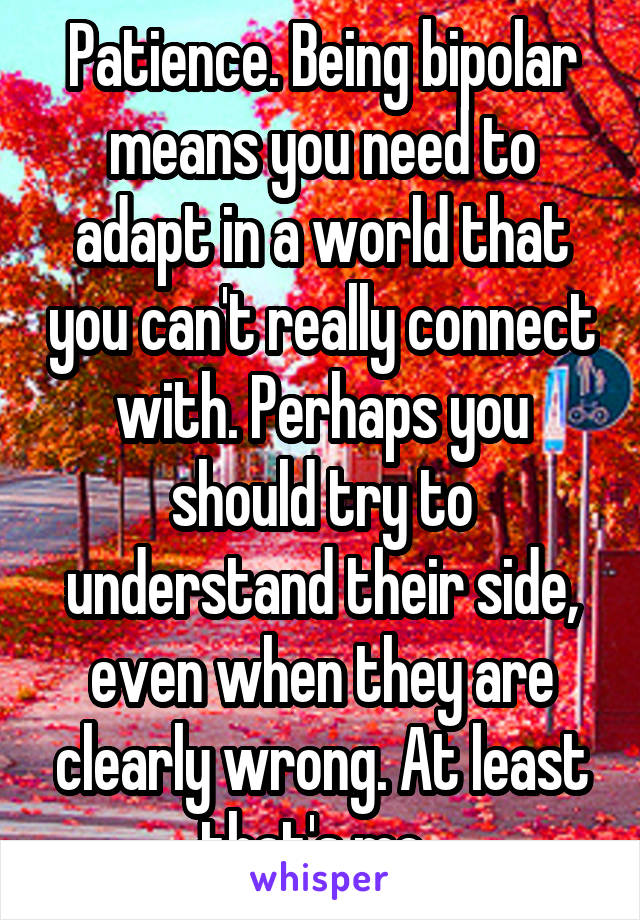 Patience. Being bipolar means you need to adapt in a world that you can't really connect with. Perhaps you should try to understand their side, even when they are clearly wrong. At least that's me. 