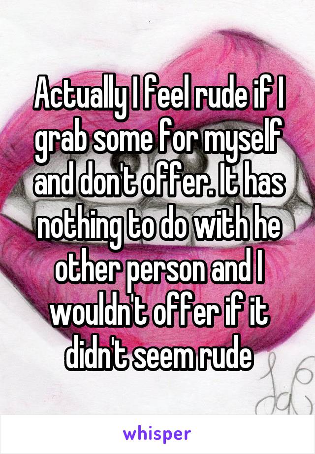 Actually I feel rude if I grab some for myself and don't offer. It has nothing to do with he other person and I wouldn't offer if it didn't seem rude