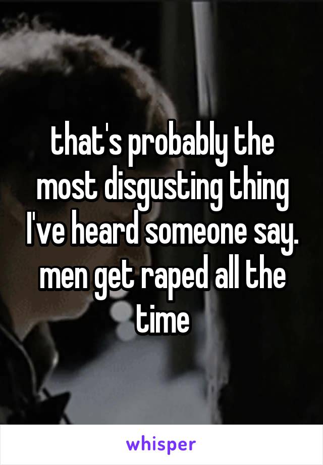 that's probably the most disgusting thing I've heard someone say. men get raped all the time