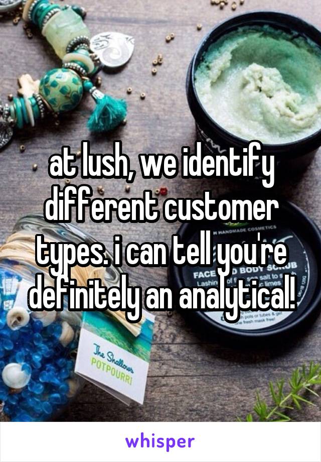 at lush, we identify different customer types. i can tell you're definitely an analytical!