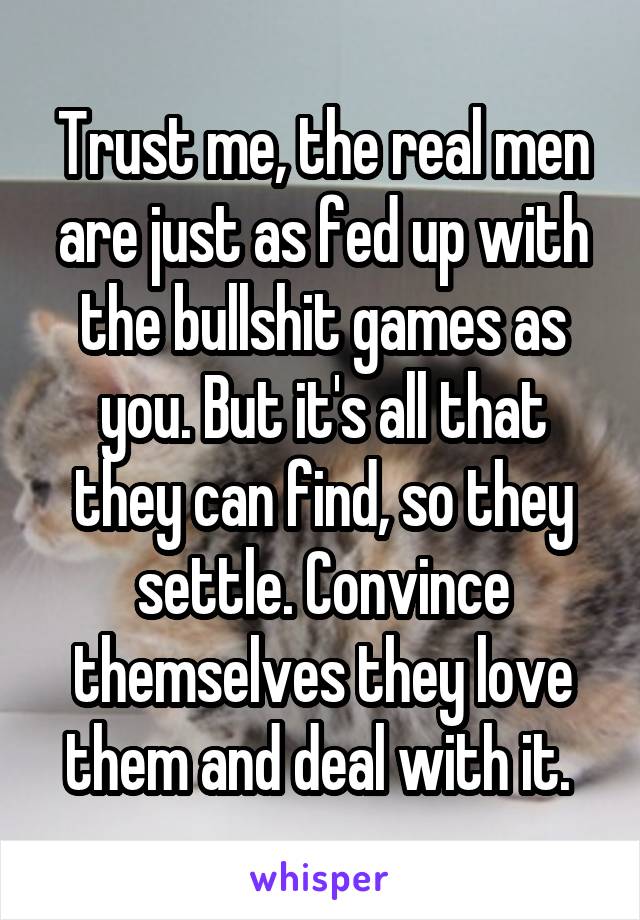 Trust me, the real men are just as fed up with the bullshit games as you. But it's all that they can find, so they settle. Convince themselves they love them and deal with it. 