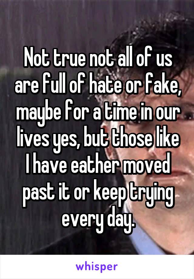 Not true not all of us are full of hate or fake, maybe for a time in our lives yes, but those like I have eather moved past it or keep trying every day.