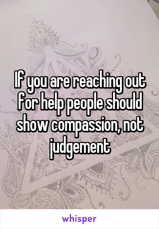 If you are reaching out for help people should show compassion, not judgement