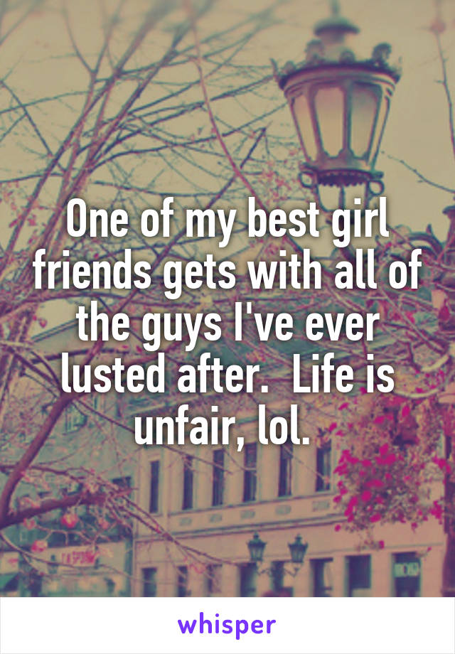 One of my best girl friends gets with all of the guys I've ever lusted after.  Life is unfair, lol. 