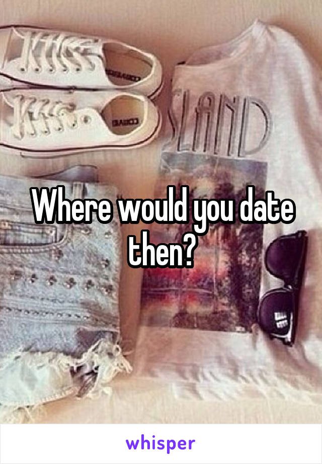 Where would you date then?