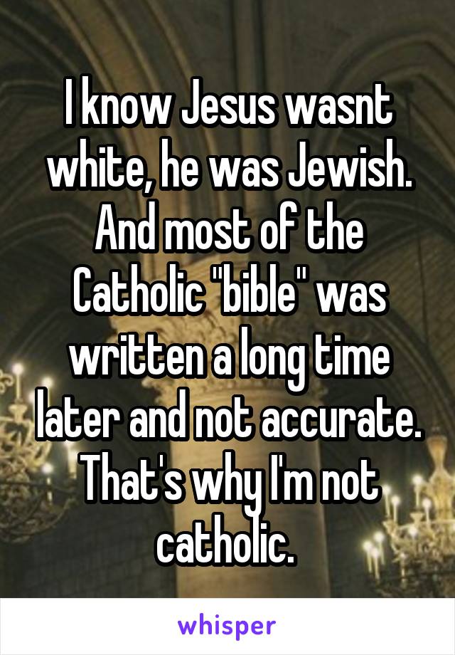 I know Jesus wasnt white, he was Jewish. And most of the Catholic "bible" was written a long time later and not accurate. That's why I'm not catholic. 