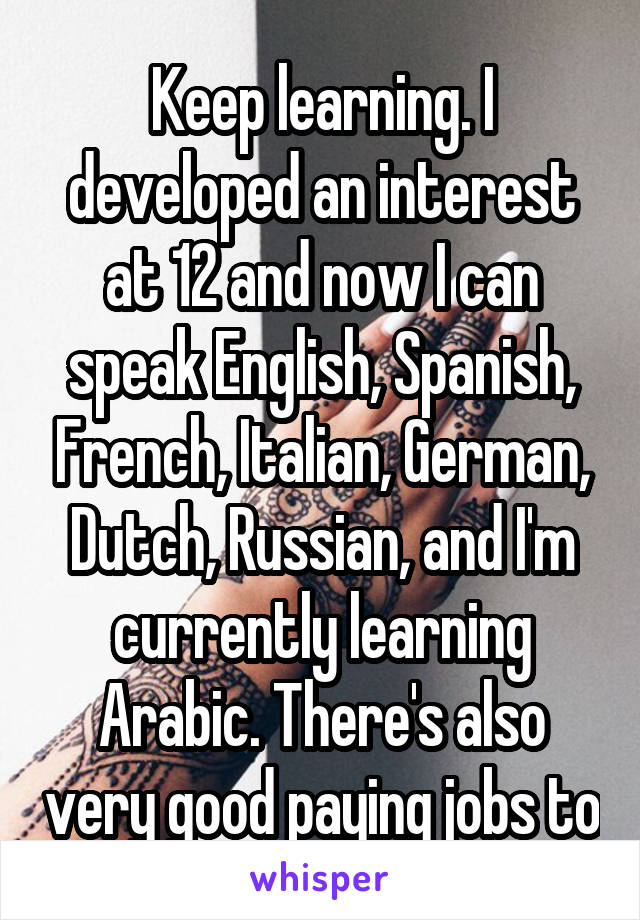 Keep learning. I developed an interest at 12 and now I can speak English, Spanish, French, Italian, German, Dutch, Russian, and I'm currently learning Arabic. There's also very good paying jobs to