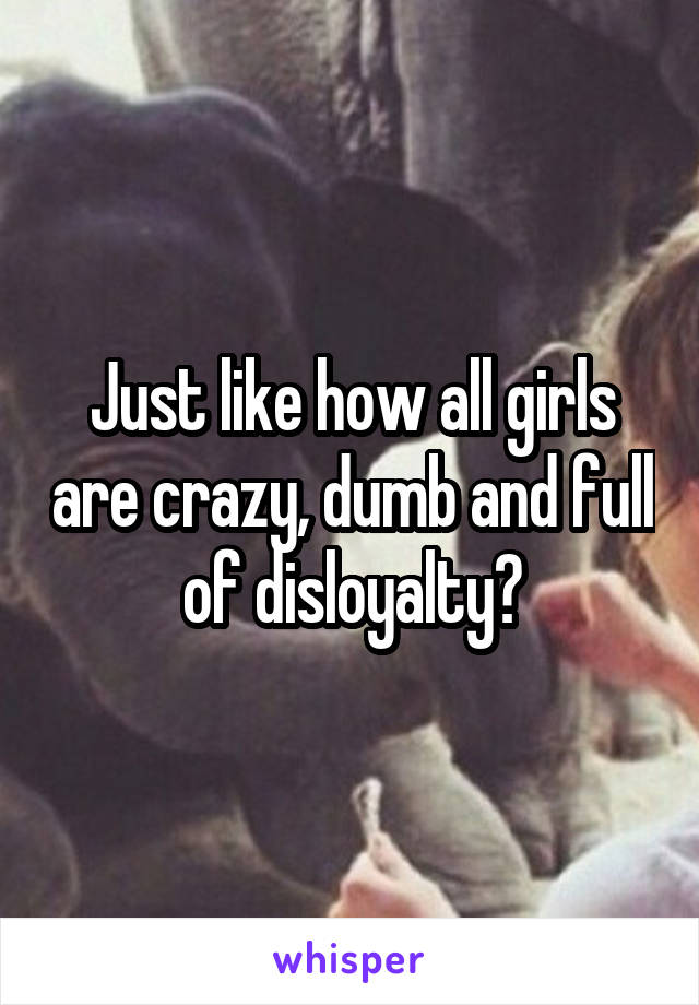 Just like how all girls are crazy, dumb and full of disloyalty?