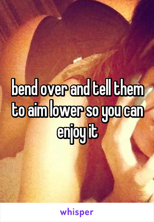 bend over and tell them to aim lower so you can enjoy it