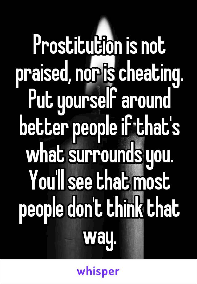 Prostitution is not praised, nor is cheating. Put yourself around better people if that's what surrounds you. You'll see that most people don't think that way.