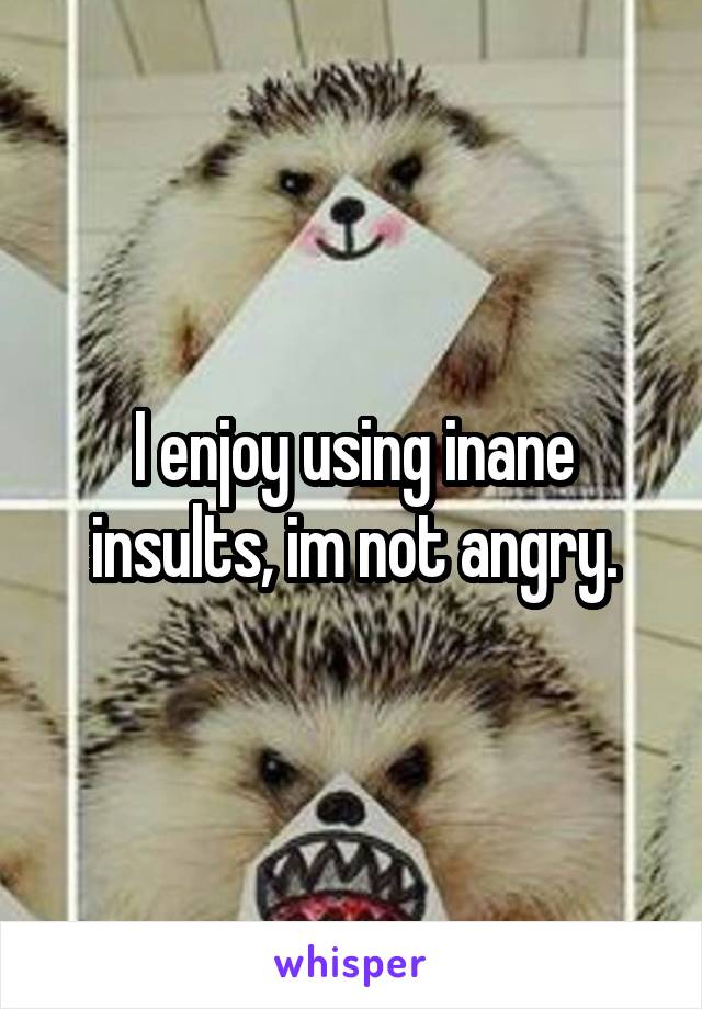 I enjoy using inane insults, im not angry.