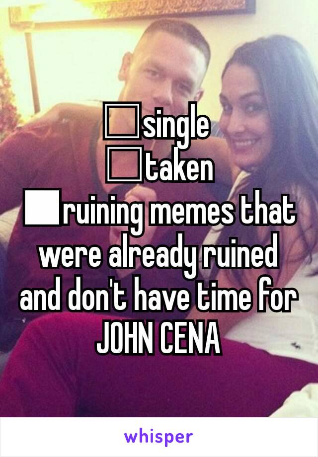 □single 
□taken
■ruining memes that were already ruined and don't have time for JOHN CENA