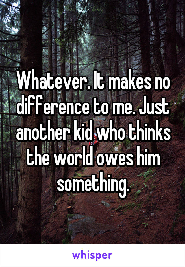 Whatever. It makes no difference to me. Just another kid who thinks the world owes him something.