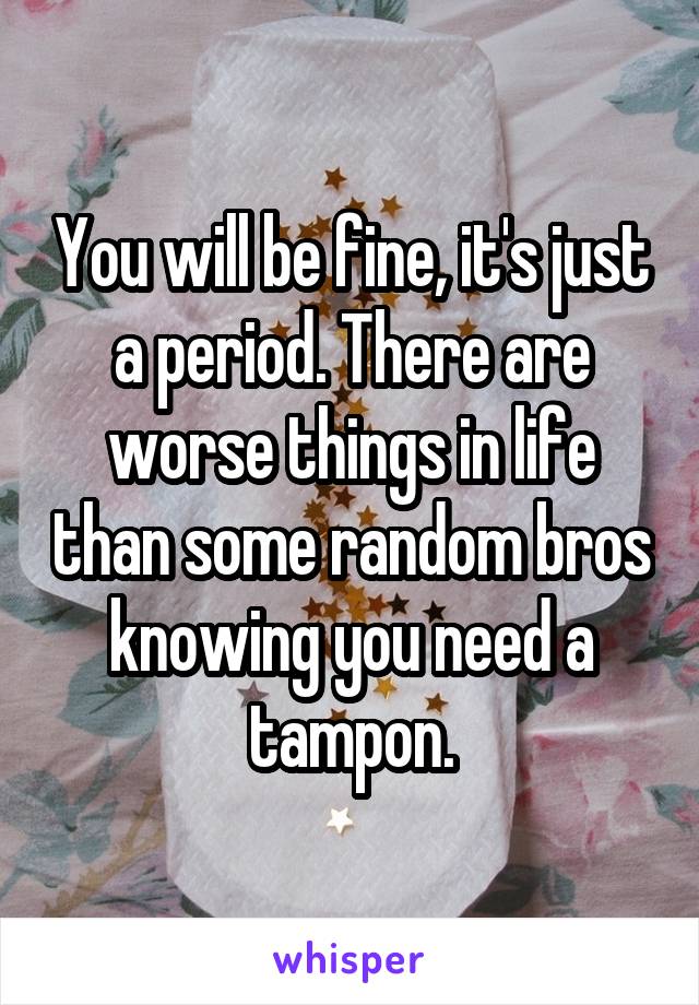 You will be fine, it's just a period. There are worse things in life than some random bros knowing you need a tampon.