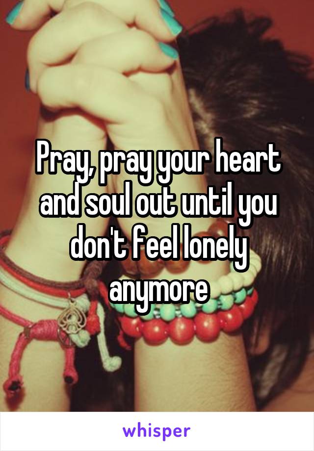 Pray, pray your heart and soul out until you don't feel lonely anymore