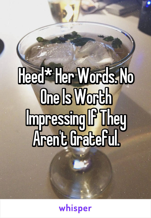 Heed* Her Words. No One Is Worth Impressing If They Aren't Grateful.