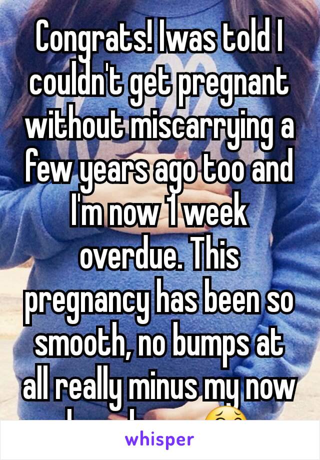 Congrats! Iwas told I couldn't get pregnant without miscarrying a few years ago too and I'm now 1 week overdue. This pregnancy has been so smooth, no bumps at all really minus my now huge bump 😂