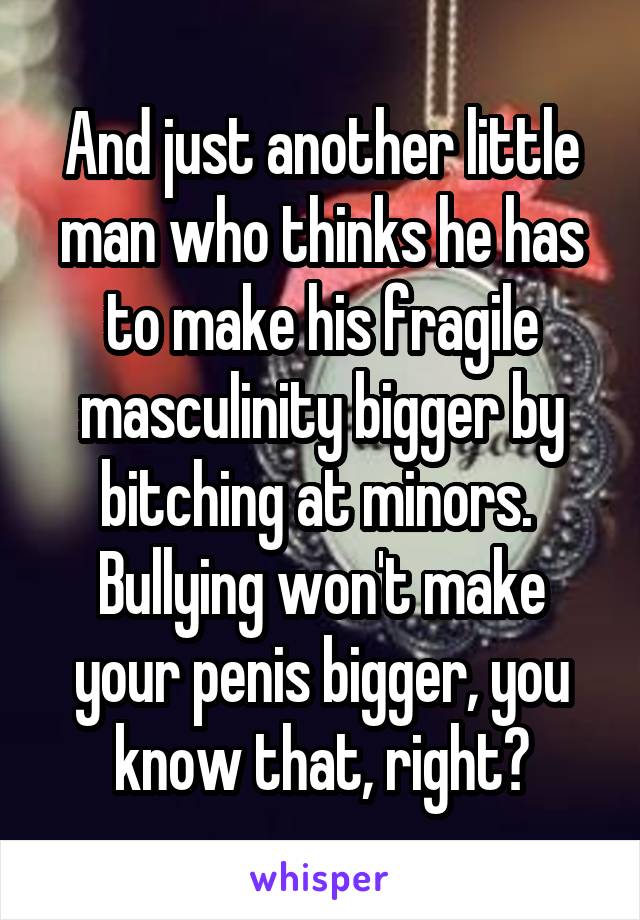 And just another little man who thinks he has to make his fragile masculinity bigger by bitching at minors. 
Bullying won't make your penis bigger, you know that, right?