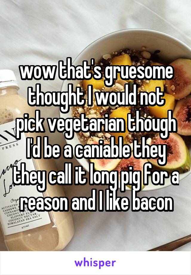 wow that's gruesome thought I would not pick vegetarian though I'd be a caniable they they call it long pig for a reason and I like bacon