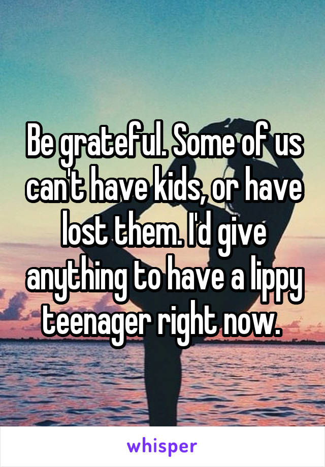 Be grateful. Some of us can't have kids, or have lost them. I'd give anything to have a lippy teenager right now. 