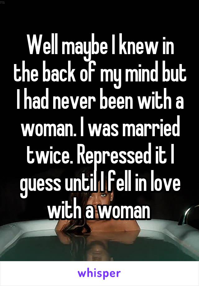 Well maybe I knew in the back of my mind but I had never been with a woman. I was married twice. Repressed it I guess until I fell in love with a woman 
